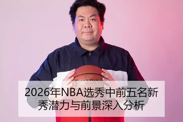 2026年NBA选秀中前五名新秀潜力与前景深入分析